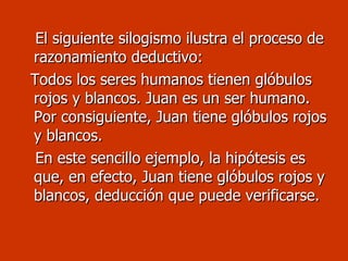 El siguiente silogismo ilustra el proceso de razonamiento deductivo: Todos los seres humanos tienen glóbulos rojos y blancos. Juan es un ser humano. Por consiguiente, Juan tiene glóbulos rojos y blancos. En este sencillo ejemplo, la hipótesis es que, en efecto, Juan tiene glóbulos rojos y blancos, deducción que puede verificarse. 