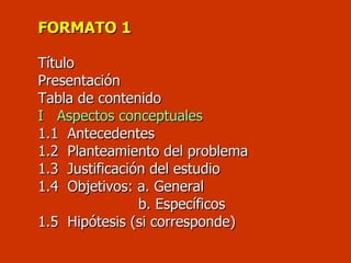 FORMATO 1     T ítulo    Presentación Tabla de contenido I  Aspectos conceptuales 1 .1  Antecedentes 1.2  Planteamiento del problema 1.3  Justificación del estudio 1.4  Objetivos: a. General   b. Específicos  1.5  Hipótesis (si corresponde)   