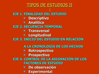 TIPOS DE ESTUDIOS II  ( EJE 1. FINALIDAD DEL ESTUDIO Descriptivo Analítico EJE 2. SECUENCIA TEMPORAL Transversal Longitudinal EJE 3. INICIO DEL ESTUDIO EN RELACIÓN  A LA CRONOLOGÍA DE LOS HECHOS  Retrospectivo Prospectivo EJE 4. CONTROL DE LA ASIGNACIÓN DE LOS  FACTORES DE ESTUDIO   De observación Experimental 