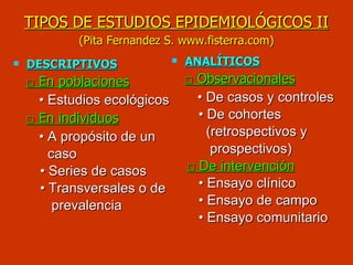 TIPOS DE ESTUDIOS   EPIDEMIOLÓGICOS II   (Pita Fernandez S. www.fisterra.com)   DESCRIPTIVOS □  En poblaciones •  Estudios ecológicos □  En individuos •  A propósito de un  caso •  Series de casos •  Transversales o de prevalencia  ANALÍTICOS □  Observacionales •  De casos y controles  •  De cohortes  (retrospectivos y  prospectivos) □  De intervención •  Ensayo clínico •  Ensayo de campo •  Ensayo comunitario  