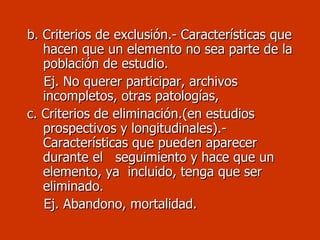 b. Criterios de exclusión.- Características que  hacen que un elemento no sea parte de la población de estudio. Ej. No querer participar, archivos incompletos, otras patologías, c. Criterios de eliminación.(en estudios prospectivos y longitudinales).- Características que pueden aparecer durante el  seguimiento y hace que un elemento, ya  incluido, tenga que ser eliminado. Ej. Abandono, mortalidad. 