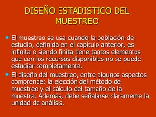 DISEÑO ESTADISTICO DEL MUESTREO El  muestreo  se usa cuando la población de estudio, definida en el capítulo anterior, es infinita o siendo finita tiene tantos elementos que con los recursos disponibles no se puede estudiar completamente. El diseño del muestreo, entre algunos aspectos comprende: la elección del método de muestreo y el cálculo del tamaño de la muestra. Además, debe señalarse claramente la unidad de análisis. 