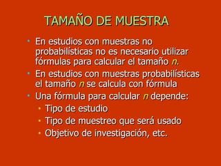TAMAÑO DE MUESTRA En estudios con muestras no probabilísticas no es necesario utilizar fórmulas para calcular el tamaño  n . En estudios con muestras probabilísticas el tamaño  n   se calcula con fórmula Una fórmula para calcular  n   depende: Tipo de estudio Tipo de muestreo que será usado Objetivo de investigación, etc. 