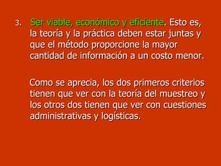 3 .   Ser viable, económico y eficiente . Esto es, la teoría y la práctica deben estar juntas y que el método proporcione la mayor cantidad de información a un costo menor. Como se aprecia, los dos primeros criterios tienen que ver con la teoría del muestreo y los otros dos tienen que ver con cuestiones administrativas y logísticas. 