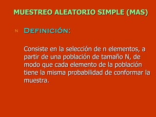MUESTREO ALEATORIO SIMPLE (MAS) Definición:   Consiste en la selección de n elementos, a partir de una población de tamaño N, de modo que cada elemento de la población tiene la misma probabilidad de conformar la muestra. 