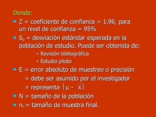 Donde: Z = coeficiente de confianza = 1,96, para    un nivel de confianza = 95% S e  = desviación estándar esperada en la población de estudio. Puede ser obtenida de: Revisión bibliográfica  Estudio piloto E = error absoluto de muestreo o precisión   = debe ser asumido por el investigador    = representa    -   x    N = tamaño de la población n f  = tamaño de muestra final. 
