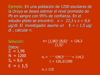 Ejemplo:  En una población de 1200 escolares de la Oroya se desea estimar el nivel promedio de Pb en sangre con 95% de confianza. En el estudio piloto se encontró:   x =  22,3 y s = 8,6  µg/dl . El  investigador asume un  E =    1,5  µg/dl  , calcular n. Solución: Datos: Z  = 1,96 N  = 1200 S e  = 8,6 E  =    1,5  n= (1,96) 2  (8,6) 2  = 126,3   (1,5) 2 n f  =  126,3  = 114,3 1 + 126,3/1200  n f     115 
