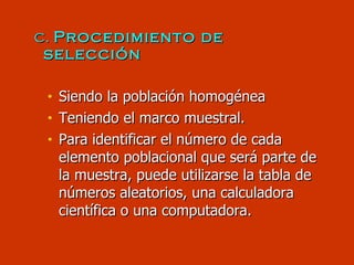 c.  Procedimiento de selección Siendo la población homogénea Teniendo el marco muestral. Para identificar el número de cada elemento poblacional que será parte de la muestra, puede utilizarse la tabla de números aleatorios, una calculadora científica o una computadora. 