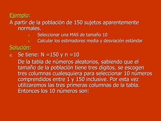Ejemplo :  A partir de la población de 150 sujetos aparentemente normales. Seleccionar una MAS de tamaño 10 Calcular los estimadores media y desviación estándar Solución : Se tiene: N =150 y n =10 De la tabla de números aleatorios, sabiendo que el tamaño de la población tiene tres dígitos, se escogen tres columnas cualesquiera para seleccionar 10 números comprendidos entre 1 y 150 inclusive. Por esta vez utilizaremos las tres primeras columnas de la tabla. Entonces los 10 números son: 