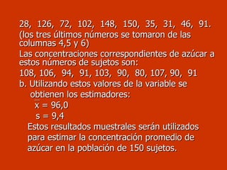 28,  126,  72,  102,  148,  150,  35,  31,  46,  91. (los tres últimos números se tomaron de las columnas 4,5 y 6) Las concentraciones correspondientes de azúcar a estos números de sujetos son: 108, 106,  94,  91, 103,  90,  80, 107, 90,  91 b. Utilizando estos valores de la variable se  obtienen los estimadores:  x = 96,0 s = 9,4 Estos resultados muestrales serán utilizados  para estimar la concentración promedio de  azúcar en la población de 150 sujetos. 