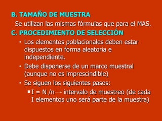 B. TAMAÑO DE MUESTRA Se utilizan las mismas fórmulas que para el MAS. C. PROCEDIMIENTO DE SELECCIÓN Los elementos poblacionales deben estar dispuestos en forma aleatoria e independiente.  Debe disponerse de un marco muestral (aunque no es imprescindible) Se siguen los siguientes pasos: I = N /n    intervalo de muestreo (de cada I elementos uno será parte de la muestra) 