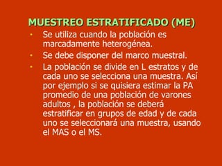 MUESTREO ESTRATIFICADO (ME) Se utiliza cuando la población es marcadamente heterogénea. Se debe disponer del marco muestral. La población se divide en L estratos y de cada uno se selecciona una muestra. Así por ejemplo si se quisiera estimar la PA promedio de una población de varones adultos , la población se deberá estratificar en grupos de edad y de cada uno se seleccionará una muestra, usando el MAS o el MS. 