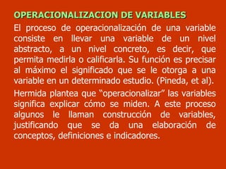 OPERACIONALIZACION DE VARIABLES El proceso de operacionalización de una variable consiste en llevar una variable de un nivel abstracto, a un nivel concreto, es decir, que permita medirla o calificarla. Su función es precisar al máximo el significado que se le otorga a una variable en un determinado estudio. (Pineda, et al). Hermida plantea que “operacionalizar” las variables significa explicar cómo se miden. A este proceso algunos le llaman construcción de variables, justificando que se da una elaboración de conceptos, definiciones e indicadores. 