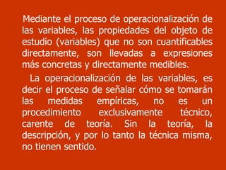 Mediante el proceso de operacionalización de las variables, las propiedades del objeto de estudio (variables) que no son cuantificables directamente, son llevadas a expresiones más concretas y directamente medibles.  La operacionalización de las variables, es decir el proceso de señalar cómo se tomarán las medidas empíricas, no es un procedimiento exclusivamente técnico, carente de teoría. Sin la teoría, la descripción, y por lo tanto la técnica misma, no tienen sentido . 