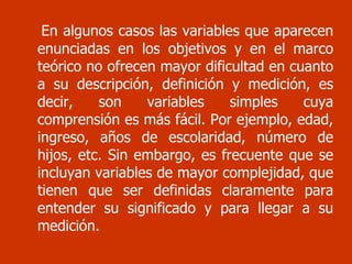 En algunos casos las variables que aparecen enunciadas en los objetivos y en el marco teórico no ofrecen mayor dificultad en cuanto a su descripción, definición y medición, es decir, son variables simples cuya comprensión es más fácil. Por ejemplo, edad, ingreso, años de escolaridad, número de hijos, etc. Sin embargo, es frecuente que se incluyan variables de mayor complejidad, que tienen que ser definidas claramente para entender su significado y para llegar a su medición.  