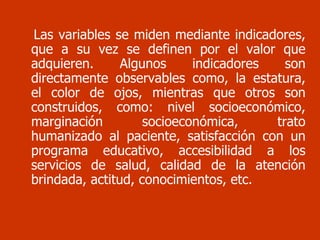 Las variables se miden mediante indicadores, que a su vez se definen por el valor que adquieren. Algunos indicadores son directamente observables como, la estatura, el color de ojos, mientras que otros son construidos, como: nivel socioeconómico, marginación socioeconómica, trato humanizado al paciente, satisfacción con un programa educativo, accesibilidad a los servicios de salud, calidad de la atención brindada, actitud, conocimientos, etc. 