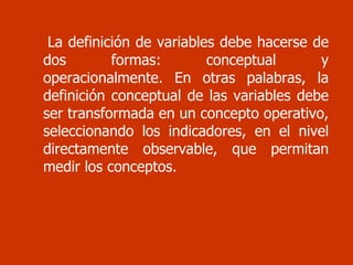 La definición de variables debe hacerse de dos formas: conceptual y operacionalmente. En otras palabras, la definición conceptual de las variables debe ser transformada en un concepto operativo, seleccionando los indicadores, en el nivel directamente observable, que permitan medir los conceptos.  
