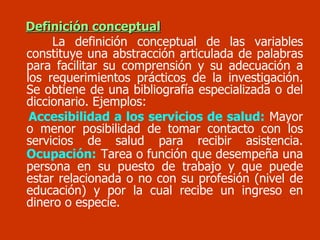 Definición conceptual La definición conceptual de las variables constituye una abstracción articulada de palabras para facilitar su comprensión y su adecuación a los requerimientos prácticos de la investigación. Se obtiene de una bibliografía especializada o del diccionario. Ejemplos:  Accesibilidad a los servicios de salud:  Mayor o menor posibilidad de tomar contacto con los servicios de salud para recibir asistencia.  Ocupación:   Tarea o función que desempeña una persona en su puesto de trabajo y que puede estar relacionada o no con su profesión (nivel de educación) y por la cual recibe un ingreso en dinero o especie. 
