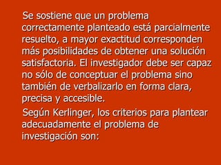 Se sostiene que un problema correctamente planteado está parcialmente resuelto, a mayor exactitud corresponden más posibilidades de obtener una solución satisfactoria. El investigador debe ser capaz no sólo de conceptuar el problema sino también de verbalizarlo en forma clara, precisa y accesible. Según Kerlinger, los criterios para plantear adecuadamente el problema de investigación son: 