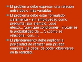El problema debe expresar una relación entre dos o más variables. El problema debe estar formulado claramente y sin ambigüedad como pregunta (por ejemplo, ¿qué efecto...?,¿en qué condiciones…?,¿cuál es la probabilidad de ...?, ¿cómo se relaciona…con...?. El planteamiento debe implicar la posibilidad de realizar una prueba empírica. Es decir, de poder observarse en la realidad. 