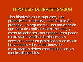 Una hipótesis es un supuesto, una proposición, conjetura, una explicación probable, un argumento, una anticipación que trata de explicar ciertos hechos; y como tal debe ser contrastada. Para poder contrastar o verificar la hipótesis es necesario  estar en posibilidades de medir las variables y las condiciones de contrastación deben conseguirse con los medios disponibles.  HIPOTESIS DE INVESTIGACION 