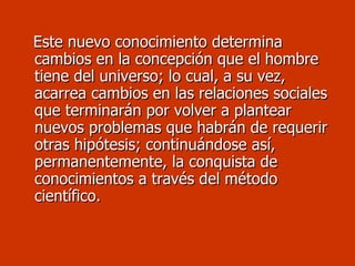 Este nuevo conocimiento determina cambios en la concepción que el hombre tiene del universo; lo cual, a su vez, acarrea cambios en las relaciones sociales que terminarán por volver a plantear nuevos problemas que habrán de requerir otras hipótesis; continuándose así, permanentemente, la conquista de conocimientos a través del método científico. 