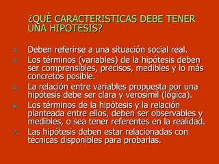 ¿QUÈ CARACTERISTICAS DEBE TENER UNA HIPOTESIS? Deben referirse a una situación social real. Los términos (variables) de la hipótesis deben ser comprensibles, precisos, medibles y lo más concretos posible. La relación entre variables propuesta por una hipótesis debe ser clara y verosímil (lógica). Los términos de la hipótesis y la relación planteada entre ellos, deben ser observables y medibles, o sea tener referentes en la realidad. Las hipótesis deben estar relacionadas con técnicas disponibles para probarlas. 