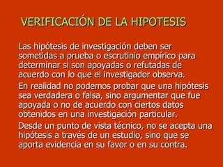 VERIFICACIÓN DE LA HIPOTESIS Las hipótesis de investigación deben ser sometidas a prueba o escrutinio empírico para determinar si son apoyadas o refutadas de acuerdo con lo que el investigador observa. En realidad no podemos probar que una hipótesis sea verdadera o falsa, sino argumentar que fue apoyada o no de acuerdo con ciertos datos obtenidos en una investigación particular. Desde un punto de vista técnico, no se acepta una hipótesis a través de un estudio, sino que se aporta evidencia en su favor o en su contra.  