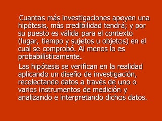 Cuantas más investigaciones apoyen una hipótesis, más credibilidad tendrá; y por su puesto es válida para el contexto (lugar, tiempo y sujetos u objetos) en el cual se comprobó. Al menos lo es probabilísticamente.  Las hipótesis se verifican en la realidad aplicando un diseño de investigación, recolectando datos a través de uno o varios instrumentos de medición y analizando e interpretando dichos datos. 