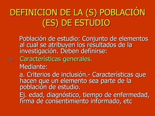 DEFINICION DE LA (S) POBLACIÓN (ES) DE ESTUDIO   Población de estudio: Conjunto de elementos al cual se atribuyen los resultados de la investigación. Deben definirse: Características generales. Mediante: a. Criterios de inclusión.- Características que hacen que un elemento sea parte de la población de estudio. Ej. edad, diagnóstico, tiempo de enfermedad, firma de consentimiento informado, etc 