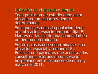 Ubicación en el espacio y tiempo. Toda población de estudio debe estar  ubicada en un espacio y tiempo  determinados.  En algunos estudios la población tiene una ubicación espacio temporal fija. Ej. Madres de familia de una comunidad en un tiempo determinado. En otros casos debe determinarse  una ubicación espacial y temporal. Ej. Población de pacientes que acudirá a los consultorios externos de un servicio hospitalario entre los meses de enero y marzo del 2011. 