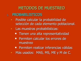 METODOS DE MUESTREO PROBABILISTICOS Posible calcular la probabilidad de selección de cada elemento poblacional. Las muestras probabilísticas:  Tienen una alta representatividad Permiten calcular los errores de muestreo Permiten realizar inferencias válidas Más usados:  MAS, MS, ME y M de C. 