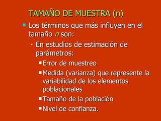 Los términos que más influyen en el tamaño  n   son: En estudios de estimación de parámetros: Error de muestreo Medida (varianza) que represente la variabilidad de los elementos poblacionales Tamaño de la población Nivel de confianza. TAMAÑO DE MUESTRA (n) 