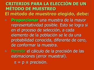 CRITERIOS PARA LA ELECCIÓN DE UN MÉTODO DE MUESTREO El método de muestreo elegido, debe: Proporcionar  una muestra de la mayor representatividad posible. Esto se logra si en el proceso de selección, a cada elemento de la población se le da una probabilidad conocida, diferente de cero, de conformar la muestra. Permitir  el cálculo de la precisión de las estimaciones (error muestral).    = p  ± precisión. 