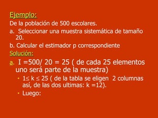 Ejemplo: De la población de 500 escolares. a.  Seleccionar una muestra sistemática de tamaño 20. b. Calcular el estimador p correspondiente Solución: a .   I =500/ 20 = 25 ( de cada 25 elementos uno será parte de la muestra) 1   k    25 ( de la tabla se eligen  2 columnas así, de las dos ultimas: k =12). Luego: 