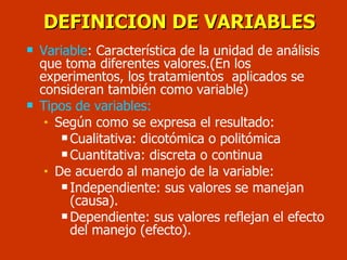 DEFINICION DE VARIABLES Variable :  Característica de la unidad de análisis que toma diferentes valores.(En los experimentos, los tratamientos  aplicados se consideran también como variable) Tipos de variables:   Según como se expresa el resultado: Cualitativa: dicotómica o politómica Cuantitativa: discreta o continua De acuerdo al manejo de la variable: Independiente: sus valores se manejan (causa). Dependiente: sus valores reflejan el efecto del manejo (efecto). 