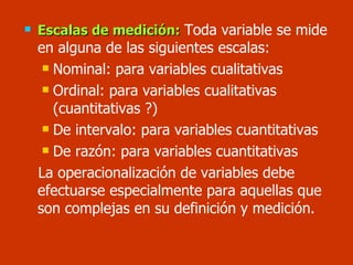 Escalas de medición:   Toda variable se mide en alguna de las siguientes escalas: Nominal: para variables cualitativas Ordinal: para variables cualitativas (cuantitativas ?) De intervalo: para variables cuantitativas De razón: para variables cuantitativas La operacionalización de variables debe efectuarse especialmente para aquellas que son complejas en su definición y medición. 
