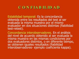 CONFIABILIDAD <ul><li>Estabilidad temporal:  Es la concordancia obtenida entre los resultados del test al ser evaluada la ...