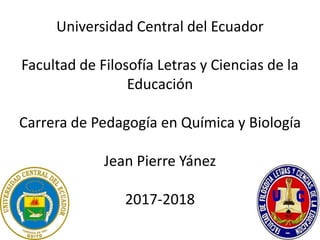 Universidad Central del Ecuador
Facultad de Filosofía Letras y Ciencias de la
Educación
Carrera de Pedagogía en Química y Biología
Jean Pierre Yánez
2017-2018
 
