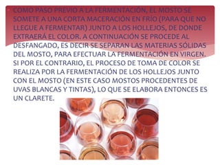  COMO PASO PREVIO A LA FERMENTACIÓN, EL MOSTO SE
SOMETE A UNA CORTA MACERACIÓN EN FRÍO (PARA QUE NO
LLEGUE A FERMENTAR) JUNTO A LOS HOLLEJOS, DE DONDE
EXTRAERÁ EL COLOR. A CONTINUACIÓN SE PROCEDE AL
DESFANGADO, ES DECIR SE SEPARAN LAS MATERIAS SÓLIDAS
DEL MOSTO, PARA EFECTUAR LA FERMENTACIÓN EN VIRGEN.
SI POR EL CONTRARIO, EL PROCESO DE TOMA DE COLOR SE
REALIZA POR LA FERMENTACIÓN DE LOS HOLLEJOS JUNTO
CON EL MOSTO (EN ESTE CASO MOSTOS PROCEDENTES DE
UVAS BLANCAS Y TINTAS), LO QUE SE ELABORA ENTONCES ES
UN CLARETE.
 
