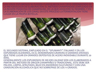 LOS VINOS ESPUMOSOS SE PUEDEN CLASIFICAR EN DOS TIPOS DEPENDIENDO DE
LA METODOLOGÍA DE ELABORACIÓN: EL MÉTODO CHAMPENOISE (EMPLEADO EN
LA REGIÓN FRANCESA DE CHAMPAGNE, DE LA QUE ADQUIERE SU NOMBRE, Y EN
LA ELABORACIÓN DE LOS CAVA). EN ESTE PROCESO LA FERMENTACIÓN TIENE
LUGAR EN LA PROPIA BOTELLA.
EL SEGUNDO SISTEMA, EMPLEADO EN EL “SPUMANTI” ITALIANO Y EN LOS
ESPUMOSOS ALEMANES, ES EL DENOMINADO GRANVÁS O GRANDES ENVASES
QUE TIENE LUGAR EN GRANDES DEPÓSITOS DE ACERO INOXIDABLE DURANTE 20
DÍAS.
GENERALMENTE LOS ESPUMOSOS DE MEJOR CALIDAD SON LOS ELABORADOS A
PARTIR DEL MÉTODO DE ORIGEN CHAMPAÑES O TRADICIONAL. ESTE DEBE SER
PÁLIDO, LIMPIO, AFRUTADO, BAJO EN ANHÍDRIDO SULFUROSO Y CON UNA
GRADUACIÓN ALCOHÓLICA QUE NO SOBREPASE DE LOS 11 GRADOS.
 