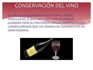 
EL VINO ES UN ELEMENTO VIVO Y POR LO TANTO,
PERECEDERO. SI BIEN HAY VINOS QUE SE PUEDEN
GUARDAR PARA SU POSTERIOR ENVEJECIMIENTO, NUNCA
CONSEGUIREMOS QUE UN CRIANZA SE CONVIERTA EN UN
GRAN RESERVA.
CONSERVACIÓN DEL VINO
 