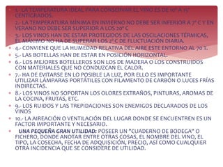  1.- LA TEMPERATURA IDEAL PARA CONSERVAR EL VINO ES DE 10º A 15º
CENTÍGRADOS.
 2.- LA TEMPERATURA MÍNIMA EN INVIERNO NO DEBE SER INFERIOR A 7º C Y EN
VERANO NO DEBE SER SUPERIOR A LOS 20º C
 3.- LOS VINOS HAN DE ESTAR PROTEGIDOS DE LAS OSCILACIONES TÉRMICAS,
EL MÁXIMO NO HA DE SUPERAR LOS 2º C DE FLUCTUACIÓN DIARIA.
 4.- CONVIENE QUE LA HUMEDAD RELATIVA DEL AIRE ESTE ENTORNO AL 70 %.
 5.- LAS BOTELLAS HAN DE ESTAR EN POSICIÓN HORIZONTAL.
 6.- LOS MEJORES BOTELLEROS SON LOS DE MADERA O LOS CONSTRUIDOS
CON MATERIALES QUE NO CONDUZCAN EL CALOR.
 7.- HA DE EVITARSE EN LO POSIBLE LA LUZ, POR ELLO ES IMPORTANTE
UTILIZAR LÁMPARAS PORTÁTILES CON FILAMENTO DE CARBÓN O LUCES FRÍAS
INDIRECTAS.
 8.- LOS VINOS NO SOPORTAN LOS OLORES EXTRAÑOS, PINTURAS, AROMAS DE
LA COCINA, FRUTAS, ETC.
 9.- LOS RUIDOS Y LAS TREPIDACIONES SON ENEMIGOS DECLARADOS DE LOS
VINOS
 10.- LA AIREACIÓN O VENTILACIÓN DEL LUGAR DONDE SE ENCUENTREN ES UN
FACTOR IMPORTANTE Y NECESARIO.
 UNA PEQUEÑA GRAN UTILIDAD: POSEER UN "CUADERNO DE BODEGA" O
FICHERO, DONDE ANOTAR ENTRE OTRAS COSAS, EL NOMBRE DEL VINO, EL
TIPO, LA COSECHA, FECHA DE ADQUISICIÓN, PRECIO, ASÍ COMO CUALQUIER
OTRA INCIDENCIA QUE SE CONSIDERE DE UTILIDAD.
 