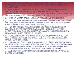 PARA DEGUSTAR CORRECTAMENTE, DEBEN TENERSE EN CUENTA ALGUNAS
NORMAS BÁSICAS QUE FACILITEN LA OPERACIÓN Y OPTIMICEN LOS
RESULTADOS:
 1. CONTAR CON UN MANTEL BLANCO O ALGÚN OTRO FONDO DE ESE
COLOR ( UNA HOJA DE PAPEL) A FIN DE PODER APRECIAR
CORRECTAMENTE EL COLORE DEL VINO, SI GRANDES DISTORSIONES COMO
SUCEDERÍA SI EL FONDO FUERA CREMA O ROSA.
 2. POR LA MISMA RAZÓN UTILIZAR COPAS DE VINO INCOLORO.
 3. NO DEGUSTAR EN LUGARES DONDE HAYA OLORES FUERTES, COMO
COCINAS, DEPÓSITOS O AMBIENTES EN DONDE SE ESTÁ FUMANDO O SE
HAYA FUMADO ( Y NO VENTILADO A FONDO)
 4. NO TENER EN EL PALADAR GUSTOS DE ALIMENTOS O BEBIDAS
CONSUMIDOS CON ANTERIORIDAD, HABER INGERIDO EL ÚLTIMO
ALIMENTO MÍNIMO 4 HORAS ANTES DE LA CATA. NO HABER BEBIDO NI
FUMADO 48 HORAS PREVIAS A LA CATA.
 5. LA ILUMINACIÓN DIURNA ES LA MEJOR. DE LO CONTRARIO SON
PREFERIBLES LAS LUCES DICROICAS, LOS SPOTS O VELADORES A LOS
TUBOS FLUORESCENTES.
 6. SIEMPRE ES ÚTIL TENER A MANO PAPEL Y LÁPIZ PARA ANOTAR LAS
IMPRESIONES Y OPINIONES SOBRE EL VINO DEGUSTADO. REGISTRAR POR
ESCRITO LAS IMPRESIONES ES, EN REALIDAD, LA MEJOR MANERA DE
AYUDAR A LA MEMORIA A CONSTRUIR UNA “BASE DE DATOS”.
 . AL DEGUSTAR EL VINO UTILIZAMOS LOS SENTIDOS DE LA VISTA, EL
OLFATO Y EL GUSTO.
 