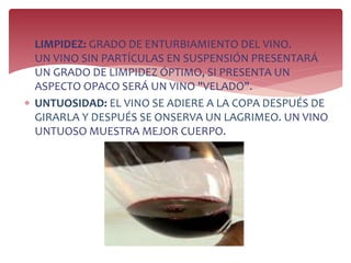  LIMPIDEZ: GRADO DE ENTURBIAMIENTO DEL VINO.
UN VINO SIN PARTÍCULAS EN SUSPENSIÓN PRESENTARÁ
UN GRADO DE LIMPIDEZ ÓPTIMO, SI PRESENTA UN
ASPECTO OPACO SERÁ UN VINO "VELADO".
 UNTUOSIDAD: EL VINO SE ADIERE A LA COPA DESPUÉS DE
GIRARLA Y DESPUÉS SE ONSERVA UN LAGRIMEO. UN VINO
UNTUOSO MUESTRA MEJOR CUERPO.
 