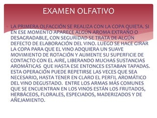  LA PRIMERA OLFACCIÓN SE REALIZA CON LA COPA QUIETA. SI
EN ESE MOMENTO APARECE ALGÚN AROMA EXTRAÑO O
DESAGRADABLE, CON SEGURIDAD SE TRATA DE ALGÚN
DEFECTO DE ELABORACIÓN DEL VINO. LUEGO SE HACE GIRAR
LA COPA PARA QUE EL VINO ADQUIERA UN SUAVE
MOVIMIENTO DE ROTACIÓN Y AUMENTE SU SUPERFICIE DE
CONTACTO CON EL AIRE, LIBERANDO MUCHAS SUSTANCIAS
AROMÁTICAS QUE HASTA ESE ENTONCES ESTABAN TAPADAS.
ESTA OPERACIÓN PUEDE REPETIRSE LAS VECES QUE SEA
NECESARIO, HASTA TENER EN CLARO EL PERFIL AROMÁTICO
DEL VINO DEGUSTADO. ENTRE LOS ARMAS MÁS COMUNES
QUE SE ENCUENTRAN EN LOS VINOS ESTÁN LOS FRUTADOS,
HERBÁCEOS, FLORALES, ESPECIADOS, MADERIZADOS Y DE
AÑEJAMIENTO.
EXAMEN OLFATIVO
 