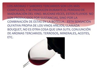  LOS AROMAS Y SABORES TERCIARIOS SON LOS MÁS
COMPLEJOS, Y SE PRODUCEN DURANTE EL PERÍODO DE
MADURACIÓN DEL VINO. MUCHAS VECES, ESTOS FLUVIOS NO
SON PRODUCIDOS POR SUSTANCIAS, SINO POR LA
COMBINACIÓN DE ÉSTAS EN LA BOTELLA. . ESTA SENSACIÓN
OLFATIVA PROPIA DE LOS VINOS AÑEJOS, LLAMADA
BOUQUET, NO ES OTRA COSA QUE UNA SUTIL CONJUNCIÓN
DE AROMAS TERCIARIOS. TERROSOS, MINERALES, ACEITES,
ETC.
 