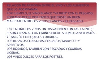  RELACIÓN DE ARMONÍA ENTRE EL VINO Y LOS ALIMENTOS
QUE LO ACOMPAÑAN.
POR EJEMPLO, EL VINO BLANCO "VA BIEN" CON EL PESCADO,
PODEMOS DECIR, POR TANTO QUE EXISTE UN BUEN
MARIDAJE ENTRE LOS VINOS BLANCOS Y EL PESCADO.
EN GENERAL LOS VINOS TINTOS VAN BIEN CON LAS CARNES;
SI SON CRIANZAS CON CARNES FUERTES COMO CAZA O PATÉS
Y TAMBIÉN CON QUESOS CURADOS.
LOS BLANCOS CON SOPAS, PESCADOS, MARISCOS Y
APERITIVOS.
LOS ROSADOS, TAMBIÉN CON PESCADOS Y COMIDAS
LIGERAS.
LOS VINOS DULCES PARA LOS POSTRES.
 