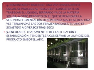  4. REMONTADO Y TRACIEGO. UNA VEZ CONSEGUIDO EL
COLOR, SE PROCEDE AL “DESCUBE”, CONSISTENTE EN
TRASEGAR EL LÍQUIDO, SEPARADO YA DE LA MATERIA
SÓLIDA, A OTRO DEPÓSITO EN EL QUE SE REALIZARÁ LA
SEGUNDA FERMENTACIÓN DENOMINADA MALOLÁCTICA. UNA
VEZ TERMINADAS LAS DOS FERMENTACIONES, EL VINO ES
SOMETIDO A DIVERSOS TRASIEGOS
 5. ENCOLADO. TRATAMIENTOS DE CLARIFICACIÓN Y
ESTABILIZACIÓN, TENDENTES A CONSERVAR LA LIMPIDEZ DEL
PRODUCTO EMBOTELLADO.
 
