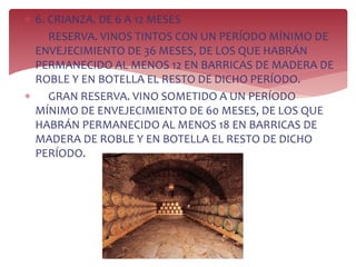  6. CRIANZA. DE 6 A 12 MESES
 RESERVA. VINOS TINTOS CON UN PERÍODO MÍNIMO DE
ENVEJECIMIENTO DE 36 MESES, DE LOS QUE HABRÁN
PERMANECIDO AL MENOS 12 EN BARRICAS DE MADERA DE
ROBLE Y EN BOTELLA EL RESTO DE DICHO PERÍODO.
 GRAN RESERVA. VINO SOMETIDO A UN PERÍODO
MÍNIMO DE ENVEJECIMIENTO DE 60 MESES, DE LOS QUE
HABRÁN PERMANECIDO AL MENOS 18 EN BARRICAS DE
MADERA DE ROBLE Y EN BOTELLA EL RESTO DE DICHO
PERÍODO.
 